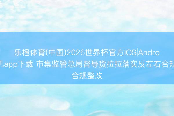乐橙体育(中国)2026世界杯官方IOS|Android手机app下载 市集监管总局督导货拉拉落实反左右合规整改
