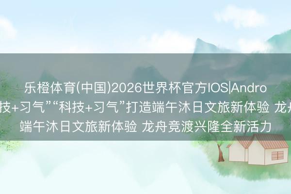 乐橙体育(中国)2026世界杯官方IOS|Android手机app下载 “竞技+习气”“科技+习气”打造端午沐日文旅新体验 龙舟竞渡兴隆全新活力