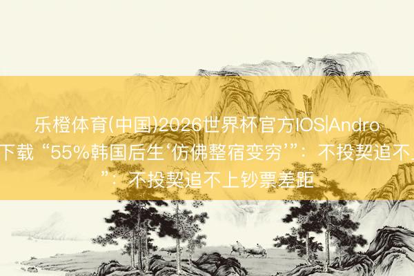 乐橙体育(中国)2026世界杯官方IOS|Android手机app下载 “55%韩国后生‘仿佛整宿变穷’”：不投契追不上钞票差距