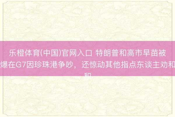 乐橙体育(中国)官网入口 特朗普和高市早苗被爆在G7因珍珠港争吵，还惊动其他指点东谈主劝和