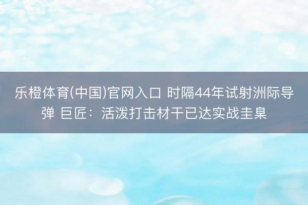 乐橙体育(中国)官网入口 时隔44年试射洲际导弹 巨匠：活泼打击材干已达实战圭臬