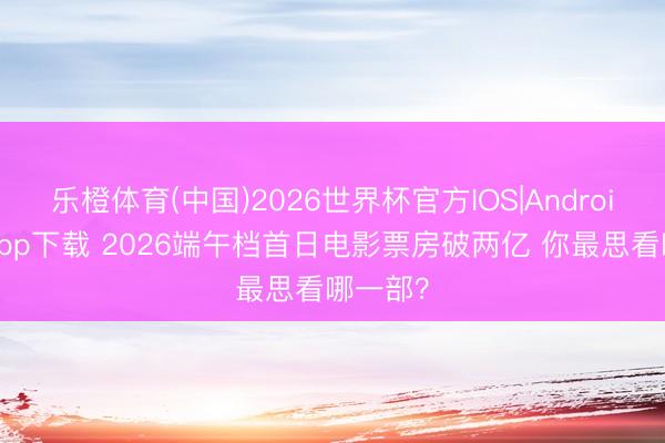 乐橙体育(中国)2026世界杯官方IOS|Android手机app下载 2026端午档首日电影票房破两亿 你最思看哪一部?