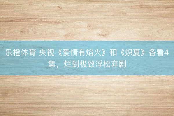 乐橙体育 央视《爱情有焰火》和《炽夏》各看4集，烂到极致浮松弃剧