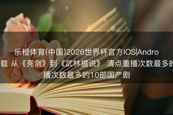 乐橙体育(中国)2026世界杯官方IOS|Android手机app下载 从《亮剑》到《武林据说》 清点重播次数最多的10部国产剧