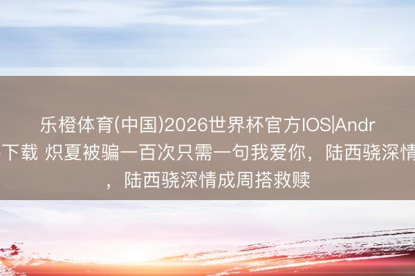 乐橙体育(中国)2026世界杯官方IOS|Android手机app下载 炽夏被骗一百次只需一句我爱你，陆西骁深情成周搭救赎